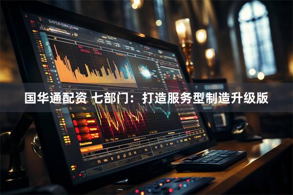 国华通配资 七部门：打造服务型制造升级版