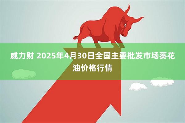 威力财 2025年4月30日全国主要批发市场葵花油价格行情