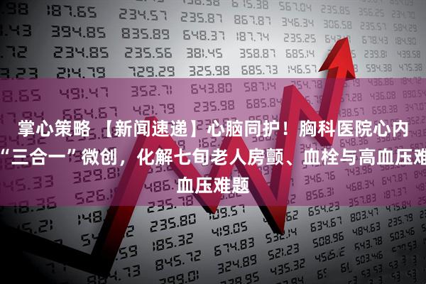 掌心策略 【新闻速递】心脑同护！胸科医院心内科“三合一”微创，化解七旬老人房颤、血栓与高血压难题