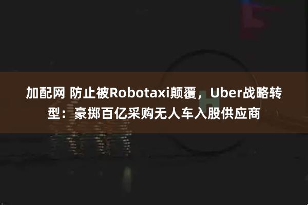 加配网 防止被Robotaxi颠覆，Uber战略转型：豪掷百亿采购无人车入股供应商