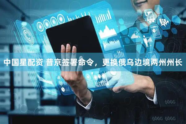 中国星配资 普京签署命令，更换俄乌边境两州州长