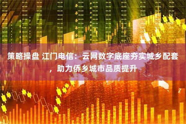策略操盘 江门电信：云网数字底座夯实城乡配套，助力侨乡城市品质提升